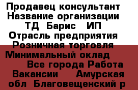 Продавец-консультант › Название организации ­ ТД "Барис", ИП › Отрасль предприятия ­ Розничная торговля › Минимальный оклад ­ 15 000 - Все города Работа » Вакансии   . Амурская обл.,Благовещенский р-н